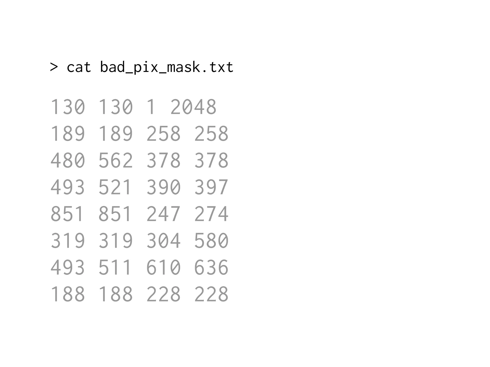 > cat bad_pix_mask.txt 
130 130 1 2048 
189 189 258 258 
480 562 378 378 
493 521 390 397 
851 851 247 274 
319 319 304 580 
493 511 610 636 
188 188 228 228 
 