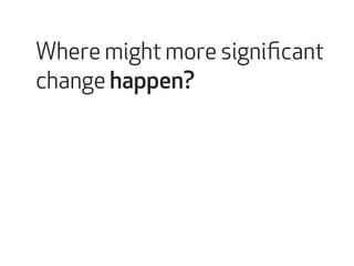 Where might more significant 
change happen? 
 