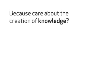 Because care about the 
creation of knowledge? 
 