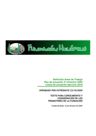 Definición Áreas de Trabajo
   Plan de actuación 4º trimestre 2009
    Líneas de actuación ejercicio 2010

APROBADO POR PATRONATO 22/10/2009

       TEXTO PARA CONOCIMIENTO Y
            CONSIDERACIÓN DE LOS
      PROMOTORES DE LA FUNDACIÓN

         Ciudad del Betis, 22 de Octubre de 2009
 