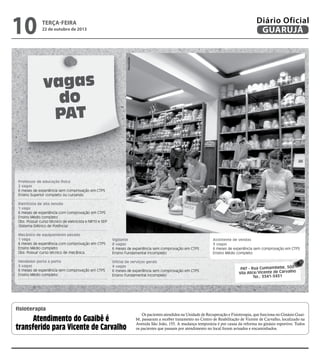 22 de outubro de 2013

Reprodução

10

Diário Oficial
GUARUJÁ

terça-feira

vagas
do
PAT

Professor de educação física
2 vagas
6 meses de experiência sem comprovação em CTPS
Ensino Superior completo ou cursando
Eletricista de alta tensão
1 vaga
6 meses de experiência com comprovação em CTPS
Ensino Médio completo
Obs: Possuir curso técnico de eletricista e NR10 e SEP
(Sistema Elétrico de Potência)
Mecânico de equipamento pesado
1 vaga
6 meses de experiência com comprovação em CTPS
Ensino Médio completo
Obs: Possuir curso técnico de mecânica.

Vigilante
8 vagas
6 meses de experiência sem comprovação em CTPS
Ensino Fundamental incompleto

Vendedor porta a porta
5 vagas
6 meses de experiência sem comprovação em CTPS
Ensino Médio completo

Oficial de serviços gerais
4 vagas
6 meses de experiência sem comprovação em CTPS
Ensino Fundamental incompleto

Assistente de vendas
3 vagas
6 meses de experiência sem comprovação em CTPS
Ensino Médio completo

PAT - Rua Cunhambebe, 500
Vila Alice/Vicente de Carvalho
Tel.: 3341-3431

fisioterapia

Atendimento do Guaibê é
transferido para Vicente de Carvalho

Os pacientes atendidos na Unidade de Recuperação e Fisioterapia, que funciona no Ginásio Guaibê, passaram a receber tratamento no Centro de Reabilitação de Vicente de Carvalho, localizado na
Avenida São João, 155. A mudança temporária é por causa da reforma no ginásio esportivo. Todos
os pacientes que passam por atendimento no local foram avisados e encaminhados.

 