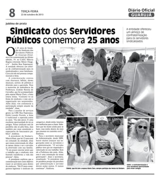8

Diário Oficial
GUARUJÁ

terça-feira

22 de outubro de 2013

jubileu de prata

Sindicato dos Servidores
Públicos comemora 25 anos

A entidade ofereceu
um almoço de
confraternização
para os servidores
sindicalizados
Fotos Raimundo Nogueira

O

s 25 anos de fundação do Sindicato dos
Servidores Públicos
de Guarujá (Sindserv) foi comemorado no último
sábado, 19, no CAEC Márcia
Regina (Avenida Mário Daige,
s/nº - Jardim Boa Esperança).
A entidade ofereceu um almoço de confraternização para os
sindicalizados e seus familiares.
Cerca de três mil pessoas compareceram à festa.
A comemoração contou
com churrasco, bebida, shows
musicais, sorteio de prêmios e
diversão para a garotada. Para
o motorista de ambulância da
Prefeitura, Gideão Batista de
Carvalho, que foi acompanhado
pela esposa Maria Clara, a festa
estava ótima. “Costumo vir às
festas do sindicato, e esse ano a
organização nos surpreendeu.
Além disso, vim comemorar a
participação sempre atuante da
entidade”, disse.
Para a auxiliar de serviços
gerais na UBS Boa Esperança,
Edith Loredo Portela, a festa
é tradicional e esperada todos
os anos. “Eu não perco. É uma
excelente oportunidade de ver os
amigos. Nosso sindicato está de
parabéns não só pela festa, mas
também por estar atendendo a
expectativa do funcionário público”, lembrou.
A presidente do Sindserv,
Márcia Rute, que há 12 anos está
no comando da entidade, disse
que estava emocionada de olhar
as mesas cheias e ver o servidor
se divertindo com sua família.
“É um prazer enorme sentir que
o trabalho que o sindicato vem
fazendo transforma a vida das
pessoas”, falou.
A presidente explicou que a
comemoração tem como objetivo
trazer os servidores para dentro
do sindicato. “Há 25 anos conseguimos legitimar o sindicato da

categoria e, desde então, lutamos
por melhorias para a classe. Sabemos que há muito ainda para se
fazer, mas tenho dentro de mim
que estamos no caminho certo”,
finalizou.
Para o secretário municipal
de Administração, desde 2009,
houve muitos avanços nas negociações entre os servidores e
a administração. “O servidor
público tem que ser respeitado e
valorizado no seu trabalho. Sem
ele a Prefeitura não anda. Aliás,
essa é uma orientação da nossa
governante”, disse o secretário,
ressaltando: “A presidente está
de parabéns porque ela percebeu
que administração e servidor
devem andar juntos. E vamos
continuar”, finalizou.

Gideão, que foi com a esposa Maria Clara, sempre participa das festas do Sindserv

Edith: a confraternização é
uma excelente oportunidade
para rever amigos

 