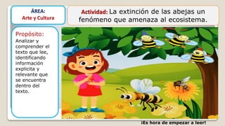 Actividad: La extinción de las abejas un
fenómeno que amenaza al ecosistema.
Propósito:
Analizar y
comprender el
texto que lee,
identificando
información
explicita y
relevante que
se encuentra
dentro del
texto.
ÁREA:
Arte y Cultura
¡Es hora de empezar a leer!
 
