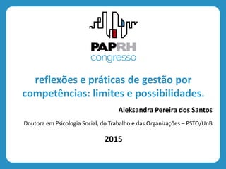 2015
reflexões e práticas de gestão por
competências: limites e possibilidades.
Aleksandra Pereira dos Santos
Doutora em Psicologia Social, do Trabalho e das Organizações – PSTO/UnB
 