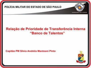 POLÍCIA MILITAR DO ESTADO DE SÃO PAULO
Relação de Prioridade de Transferência Interna
“Banco de Talentos”
Capitão PM Silvia Andréia Mantoani Pinto
 