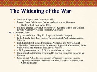 The Widening of the War Ottoman Empire took Germany’s side Russia, Great Britain, and France declared war on Ottoman  Battle of Gallipoli, April 1915 Bulgaria entered the war, September 1915, on the side of the Central Powers (Germany, Austria-Hungary, Ottoman) A Global Conflict Italy enters the war, May 1915, against Austria-Hungary In the Middle East, Lawrence of Arabia incited Arab princes against Ottoman British mobilized forces from India, Australia, and New Zealand Allies seize German colonies in Africa -- Togoland, Cameroons, South West Africa, and German East Africa, Pacific Allied governments used Africans as soldiers and labor Chinese and Indochinese were used to work in European factories as laborers Japan joined Allies to seize control of German territories in Asia Japan took German territories in China, Marshall, Mariana, and Caroline Islands 