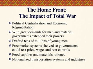 The Home Front:  The Impact of Total War Political Centralization and Economic Regimentation With great demands for men and material, governments extended their powers  Drafted tens of millions of young men Free market systems shelved so governments could test price, wage, and rent controls Food supplies and materials rationed Nationalized transportation systems and industries 