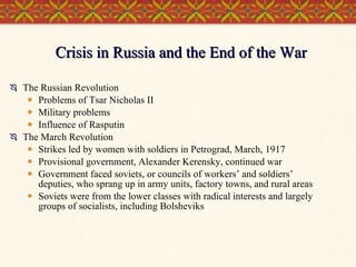 Crisis in Russia and the End of the War The Russian Revolution Problems of Tsar Nicholas II Military problems Influence of Rasputin The March Revolution Strikes led by women with soldiers in Petrograd, March, 1917 Provisional government, Alexander Kerensky, continued war  Government faced soviets, or councils of workers’ and soldiers’ deputies, who sprang up in army units, factory towns, and rural areas Soviets were from the lower classes with radical interests and largely groups of socialists, including Bolsheviks  
