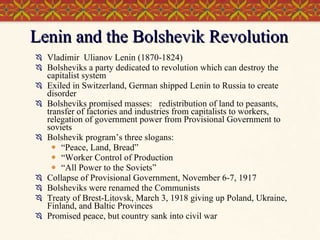 Lenin and the Bolshevik Revolution Vladimir  Ulianov Lenin (1870-1824) Bolsheviks a party dedicated to revolution which can destroy the capitalist system Exiled in Switzerland, German shipped Lenin to Russia to create disorder Bolsheviks promised masses:  redistribution of land to peasants, transfer of factories and industries from capitalists to workers, relegation of government power from Provisional Government to soviets Bolshevik program’s three slogans:  “ Peace, Land, Bread” “ Worker Control of Production “ All Power to the Soviets” Collapse of Provisional Government, November 6-7, 1917 Bolsheviks were renamed the Communists Treaty of Brest-Litovsk, March 3, 1918 giving up Poland, Ukraine, Finland, and Baltic Provinces Promised peace, but country sank into civil war 