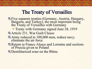 The Treaty of Versailles Five separate treaties (Germany, Austria, Hungary, Bulgaria, and Turkey), the most important being the Treaty of Versailles with Germany Treaty with Germany signed June 28, 1919 Article 231, War Guilt Clause Army reduced to 100,000 men, reduce navy, eliminate the air force Return to France Alsace and Lorraine and sections of Prussia given to Poland Demilitarized zone on the Rhine 