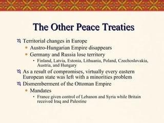 The Other Peace Treaties Territorial changes in Europe Austro-Hungarian Empire disappears Germany and Russia lose territory Finland, Latvia, Estonia, Lithuania, Poland, Czechoslovakia, Austria, and Hungary As a result of compromises, virtually every eastern European state was left with a minorities problem Dismemberment of the Ottoman Empire Mandates France given control of Lebanon and Syria while Britain received Iraq and Palestine 