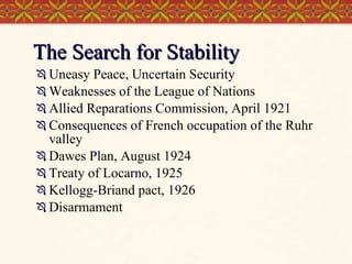 The Search for Stability Uneasy Peace, Uncertain Security Weaknesses of the League of Nations Allied Reparations Commission, April 1921 Consequences of French occupation of the Ruhr valley Dawes Plan, August 1924 Treaty of Locarno, 1925 Kellogg-Briand pact, 1926 Disarmament 