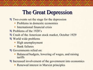 The Great Depression Two events set the stage for the depression Problems in domestic economies International financial crisis Problems of the 1920’s Crash of the American stock market, October 1929 World wide problems High unemployment Bank failures Governments relied on: Balanced budgets, lowering of wages, and raising tariffs Increased involvement of the government into economics Renewed interest in Marxist principles  