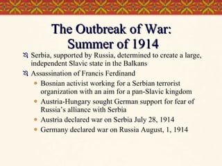 The Outbreak of War:  Summer of 1914 Serbia, supported by Russia, determined to create a large, independent Slavic state in the Balkans Assassination of Francis Ferdinand Bosnian activist working for a Serbian terrorist organization with an aim for a pan-Slavic kingdom Austria-Hungary sought German support for fear of Russia’s alliance with Serbia Austria declared war on Serbia July 28, 1914 Germany declared war on Russia August, 1, 1914 