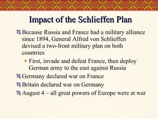Impact of the Schlieffen Plan Because Russia and France had a military alliance since 1894, General Alfred von Schlieffen devised a two-front military plan on both countries First, invade and defeat France, then deploy German army to the east against Russia Germany declared war on France Britain declared war on Germany August 4 – all great powers of Europe were at war 