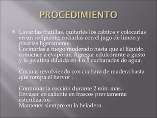 Lavar las frutillas, quitarles los cabitos y colocarlas en un recipiente, rociarlas con el jugo de limón y pisarlas ligeramente. Cocinarlas a fuego moderado hasta que el líquido comience a evaporar. Agregar edulcorante a gusto y la gelatina diluida en 4 o 5 cucharadas de agua. Cocinar revolviendo con cuchara de madera hasta que rompa el hervor . Continuar la cocción durante 2 min. más. Envasar en caliente en frascos previamente esterilizados. Mantener siempre en la heladera.