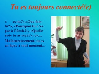 Tu es toujours connecté(e)«Où es-tu?»,«Quefais-tu?», «Pourquoi tu n’es pas à l’école?», «Quelle note tu as reçu?», etc...	Malheureusement, tu es en ligne à tout moment...