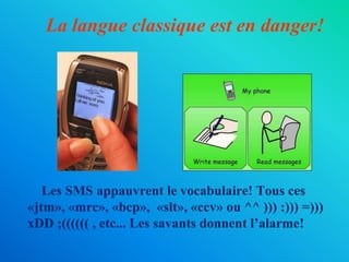 La langue classique est en danger!        Les SMS appauvrent le vocabulaire!Tousces«jtm»,«mrc»,«bcp», «slt»,«ccv»ou ^^ ))) :))) =))) xDD ;(((((( , etc... Les savants donnent l’alarme!