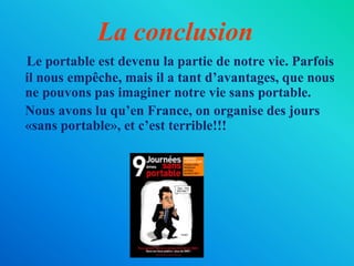 La conclusionLe portable estdevenu la partie de notre vie. Parfoisil nous empêche, maisil a tantd’avantages, que nous ne pouvons pas imaginer notre vie sans portable. 	Nous avons lu qu’en France, on organise des jours «sans portable», et c’est terrible!!!