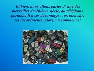 Et bien, nous allons parler d’ une des merveilles du 20-ème siècle, du téléphone portable. Il a ses davantages... et, bien sûr, ses incovénients. Alors, on commence!