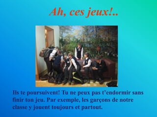 Ah, ces jeux!..    Ils te poursuivent! Tu ne peux pas t’endormir sans finir ton jeu. Par exemple, les garçons de notre classe y jouent toujours et partout.