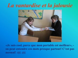 La vantardise et la jalousie
«Je suis cool, parce que mon portable est meilleur», -
on peut entendre ces mots presque partout! C’est pas
normal! :((( ;(((
 