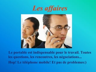 Les affaires
Le portable est indispensable pour le travail. Toutes
les questions, les rencontres, les négociations...
Hop! Le téléphone mobile! Et pas de problemes:)
 