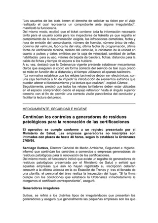 “Los usuarios de los taxis tienen el derecho de solicitar su ticket por el viaje
realizado el cual representa un comprobante ante alguna irregularidad”,
manifestó la funcionaria.
Del mismo modo, explicó que el ticket contiene toda la información necesaria
tanto para el usuario como para los inspectores de tránsito ya que registra el
cumplimiento de la documentación exigida, las infracciones cometidas, fecha y
hora de emisión del comprobante, número de licencia, número único de reloj,
dominio del vehículo, fabricante del reloj, última fecha de programación, última
fecha de verificación técnica, rodado del vehículo, la constante de la unidad en
cuanto a pulsos y datos emitidos por la caja de velocidad, cantidad de tarifas
habilitadas para su uso, valores de bajada de bandera, fichas, distancia para la
caída de fichas y tiempo de espera si los hubiere.
A su vez, destacó que la Ordenanza vigente pretende establecer mecanismos
claros que aseguren el cobro en forma correcta del servicio de taxi cuyo precio
se mide en función de la distancia y el tiempo utilizando el aparato taxímetro.
 “La normativa establece que los relojes taxímetros deben ser electrónicos, con
una caja hermética a fin de impedir la introducción de elementos extraños que
puedan alterar el funcionamiento y la lectura que realizan”, explicó Gómez.
Seguidamente, precisó que todos los relojes tarifadores deben estar ubicados
en el espacio comprendido desde el espejo retrovisor hasta el ángulo superior
derecho con el fin de permitir una correcta visión panorámica del conductor y
facilitar la lectura del precio.


MEDIOAMBIENTE, SEGURIDAD E HIGIENE

Continúan los controles a generadores de residuos
patológicos para la renovación de las certificaciones
El operativo se cumple conforme a un registro presentado por el
Ministerio de Salud. Las empresas generadoras no inscriptas son
intimadas con plazos de hasta 48 horas, según lo establece la Ordenanza
2760/98.

Santiago Butkus, Director General de Medio Ambiente, Seguridad e Higiene,
informó que continúan los controles a comercios o empresas generadoras de
residuos patológicos para la renovación de las certificaciones.
Del mismo modo, el funcionario indicó que existe un registro de generadores de
residuos patológicos presentado por el Ministerio de Salud y señaló que
aquellas empresas que aún no hayan registrado su inscripción deberán
concurrir a la oficina ubicada en la ex Estación de Trenes y, tras el llenado de
una planilla, el personal del área realiza la inspección del lugar. “Si la firma
cumple con las condiciones que establece la Ordenanza inmediatamente le
otorgamos el certificado correspondiente”, aseguró.

Generadores irregulares

Butkus, se refirió a los distintos tipos de irregularidades que presentan los
generadores y aseguró que generalmente las pequeñas empresas son las que
 