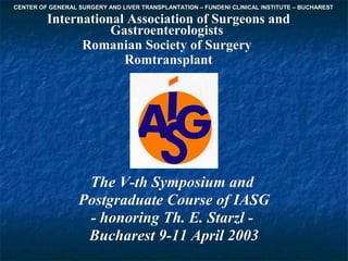 CENTER OF GENERAL SURGERY AND LIVER TRANSPLANTATION – FUNDENI CLINICAL INSTITUTE – BUCHAREST

         International Association of Surgeons and
                    Gastroenterologists
               Romanian Society of Surgery
                      Romtransplant




                   The V-th Symposium and
                  Postgraduate Course of IASG
                   ostgraduate
                   - honoring Th. E. Starzl -
                   Bucharest 9-11 April 2003
 