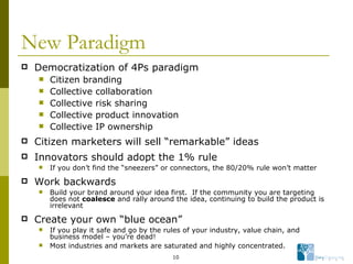 New Paradigm Democratization of 4Ps paradigm Citizen branding Collective collaboration Collective risk sharing Collective product innovation Collective IP ownership Citizen marketers will sell “remarkable” ideas  Innovators should adopt the 1% rule If you don’t find the “sneezers” or connectors, the 80/20% rule won’t matter Work backwards Build your brand around your idea first.  If the community you are targeting does not  coalesce  and rally around the idea, continuing to build the product is irrelevant Create your own “blue ocean” If you play it safe and go by the rules of your industry, value chain, and business model – you’re dead! Most industries and markets are saturated and highly concentrated. 