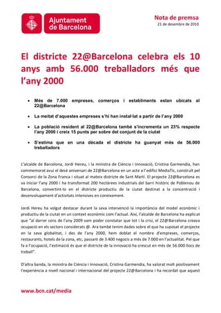Nota de premsa
                                                                             21 de desembre de 2010




El districte 22@Barcelona celebra els 10
anys amb 56.000 treballadors més que
l’any 2000
       Més de 7.000 empreses, comerços i establiments estan ubicats al
       22@Barcelona

       La meitat d’aquestes empreses s’hi han instal·lat a partir de l’any 2000

       La població resident al 22@Barcelona també s’incrementa un 23% respecte
       l’any 2000 i creix 15 punts per sobre del conjunt de la ciutat

       S’estima que en una dècada el districte ha guanyat més de 56.000
       treballadors


L’alcalde de Barcelona, Jordi Hereu, i la ministra de Ciència i Innovació, Cristina Garmendia, han
commemorat avui el desè aniversari de 22@Barcelona en un acte a l’edifici MediaTic, construït pel
Consorci de la Zona Franca i situat al mateix districte de Sant Martí. El projecte 22@Barcelona es
va iniciar l’any 2000 i ha transformat 200 hectàrees industrials del barri històric de Poblenou de
Barcelona, convertint-lo en el districte productiu de la ciutat destinat a la concentració i
desenvolupament d'activitats intensives en coneixement.

Jordi Hereu ha volgut destacar durant la seva intervenció la importància del model econòmic i
productiu de la ciutat en un context econòmic com l’actual. Així, l’alcalde de Barcelona ha explicat
que “al darrer cens de l’any 2009 vam poder constatar que tot i la crisi, el 22@Barcelona creava
ocupació en els sectors considerats @. Ara també tenim dades sobre el que ha suposat el projecte
en la seva globalitat, i des de l’any 2000, hem doblat el nombre d’empreses, comerços,
restaurants, hotels de la zona, etc, passant de 3.400 negocis a més de 7.000 en l’actualitat. Pel que
fa a l’ocupació, l’estimació és que el districte de la innovació ha crescut en més de 56.000 llocs de
treball”.

D’altra banda, la ministra de Ciència i Innovació, Cristina Garmendia, ha valorat molt positivament
l’experiència a nivell nacional i internacional del projecte 22@Barcelona i ha recordat que aquest



www.bcn.cat/media
 
