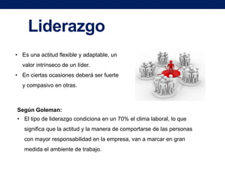 Liderazgo
• Es una actitud flexible y adaptable, un
valor intrínseco de un líder.
• En ciertas ocasiones deberá ser fuerte
y compasivo en otras.

Según Goleman:
• El tipo de liderazgo condiciona en un 70% el clima laboral, lo que
significa que la actitud y la manera de comportarse de las personas
con mayor responsabilidad en la empresa, van a marcar en gran
medida el ambiente de trabajo.

 