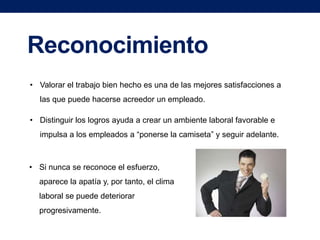 Reconocimiento
• Valorar el trabajo bien hecho es una de las mejores satisfacciones a
las que puede hacerse acreedor un empleado.
• Distinguir los logros ayuda a crear un ambiente laboral favorable e
impulsa a los empleados a “ponerse la camiseta” y seguir adelante.

• Si nunca se reconoce el esfuerzo,
aparece la apatía y, por tanto, el clima

laboral se puede deteriorar
progresivamente.

 