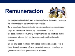 Remuneración
• La compensación dinámica es un buen esfuerzo de las empresas que
no tienen modelos de remuneración estática.
• En la actualidad, las organizaciones que mantienen un esquema de
pago fijo son las que tienen mayor rotación en nómina.
• Se debe premiar el esfuerzo y cumplimiento de los objetivos de los
empleados a través de incentivos que motiven el rendimiento
• laboral.
• En las empresas donde se han creado políticas salariales sobre la
base de parámetros de eficacia y resultados que son medibles se
genera un escenario que fomenta el esfuerzo.

 