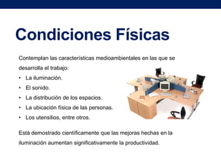 Condiciones Físicas
Contemplan las características medioambientales en las que se
desarrolla el trabajo:
• La iluminación.
• El sonido.

• La distribución de los espacios.
• La ubicación física de las personas.
• Los utensilios, entre otros.
Está demostrado científicamente que las mejoras hechas en la
iluminación aumentan significativamente la productividad.

 