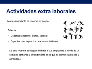 Actividades extra laborales
Lo más importante es ponerse en acción.

Ofrecer:
• Deportes: atletismo, pilates, voleibol
• Espacios para la práctica de estas actividades.

De esta manera, consiguen fidelizar a sus empleados a través de un
clima de confianza y entendimiento en la que se sientan valorados y
apreciados.

 