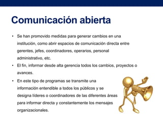 Comunicación abierta
• Se han promovido medidas para generar cambios en una

institución, como abrir espacios de comunicación directa entre
gerentes, jefes, coordinadores, operarios, personal
administrativo, etc.
• El fin, informar desde alta gerencia todos los cambios, proyectos o
avances.
• En este tipo de programas se transmite una
información entendible a todos los públicos y se
designa líderes o coordinadores de las diferentes áreas
para informar directa y constantemente los mensajes
organizacionales.

 