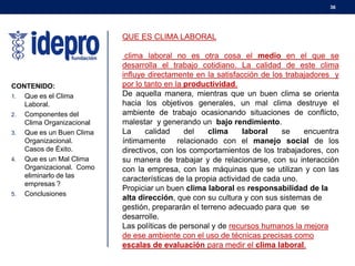 36

QUE ES CLIMA LABORAL

CONTENIDO:
1. Que es el Clima
Laboral.
2. Componentes del
Clima Organizacional
3. Que es un Buen Clima
Organizacional.
Casos de Éxito.
4. Que es un Mal Clima
Organizacional. Como
eliminarlo de las
empresas ?
5. Conclusiones

clima laboral no es otra cosa el medio en el que se
desarrolla el trabajo cotidiano. La calidad de este clima
influye directamente en la satisfacción de los trabajadores y
por lo tanto en la productividad.
De aquella manera, mientras que un buen clima se orienta
hacia los objetivos generales, un mal clima destruye el
ambiente de trabajo ocasionando situaciones de conflicto,
malestar y generando un bajo rendimiento.
La
calidad
del
clima
laboral
se
encuentra
íntimamente relacionado con el manejo social de los
directivos, con los comportamientos de los trabajadores, con
su manera de trabajar y de relacionarse, con su interacción
con la empresa, con las máquinas que se utilizan y con las
características de la propia actividad de cada uno.
Propiciar un buen clima laboral es responsabilidad de la
alta dirección, que con su cultura y con sus sistemas de
gestión, prepararán el terreno adecuado para que se
desarrolle.
Las políticas de personal y de recursos humanos la mejora
de ese ambiente con el uso de técnicas precisas como
escalas de evaluación para medir el clima laboral.

 