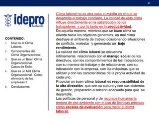37

CONTENIDO:
1. Que es el Clima
Laboral.
2. Componentes del
Clima Organizacional
3. Que es un Buen Clima
Organizacional.
Casos de Éxito.
4. Que es un Mal Clima
Organizacional. Como
eliminarlo de las
empresas ?
5. Conclusiones

Clima laboral no es otra cosa el medio en el que se
desarrolla el trabajo cotidiano. La calidad de este clima
influye directamente en la satisfacción de los
trabajadores y por lo tanto en la productividad.
De aquella manera, mientras que un buen clima se
orienta hacia los objetivos generales, un mal clima
destruye el ambiente de trabajo ocasionando situaciones
de conflicto, malestar y generando un bajo
rendimiento.
La calidad del clima laboral se encuentra
íntimamente relacionado con el manejo social de los
directivos, con los comportamientos de los trabajadores,
con su manera de trabajar y de relacionarse, con su
interacción con la empresa, con las máquinas que se
utilizan y con las características de la propia actividad de
cada uno.
Propiciar un buen clima laboral es responsabilidad de
la alta dirección, que con su cultura y con sus sistemas
de gestión, prepararán el terreno adecuado para que se
desarrolle.
Las políticas de personal y de recursos humanos la
mejora de ese ambiente con el uso de técnicas precisas
como escalas de evaluación para medir el clima
laboral.

 