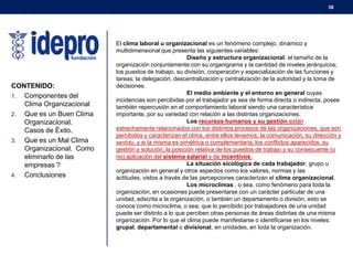 38

CONTENIDO:
1. Componentes del
Clima Organizacional
2. Que es un Buen Clima
Organizacional.
Casos de Éxito.
3. Que es un Mal Clima
Organizacional. Como
eliminarlo de las
empresas ?
4. Conclusiones

El clima laboral u organizacional es un fenómeno complejo, dinámico y
multidimensional que presenta las siguientes variables:
Diseño y estructura organizacional: el tamaño de la
organización conjuntamente con su organigrama y la cantidad de niveles jerárquicos;
los puestos de trabajo, su división, cooperación y especialización de las funciones y
tareas; la delegación, descentralización y centralización de la autoridad y la toma de
decisiones.
El medio ambiente y el entorno en general cuyas
incidencias son percibidas por el trabajador ya sea de forma directa o indirecta, posee
también repercusión en el comportamiento laboral siendo una característica
importante, por su variedad con relación a las distintas organizaciones.
Los recursos humanos y su gestión están
estrechamente relacionados con los distintos procesos de las organizaciones, que son
percibidos y caracterizan el clima, entre ellos tenemos; la comunicación, su dirección y
sentido, y si la misma es simétrica o complementaria; los conflictos aparecidos, su
gestión y solución; la posición relativa de los puestos de trabajo y su consecuente (o
no) aplicación del sistema salarial y de incentivos.
La situación sicológica de cada trabajador, grupo u
organización en general y otros aspectos como los valores, normas y las
actitudes, vistos a través de las percepciones caracterizan el clima organizacional.
Los microclimas , o sea, como fenómeno para toda la
organización, en ocasiones puede presentarse con un carácter particular de una
unidad, adscrita a la organización, o también un departamento o división, esto se
conoce como microclima, o sea, que lo percibido por trabajadores de una unidad
puede ser distinto a lo que perciben otras personas de áreas distintas de una misma
organización. Por lo que el clima puede manifestarse o identificarse en los niveles:
grupal, departamental o divisional, en unidades, en toda la organización.

 
