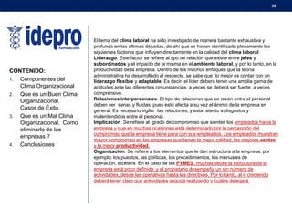 39

CONTENIDO:
1. Componentes del
Clima Organizacional
2. Que es un Buen Clima
Organizacional.
Casos de Éxito.
3. Que es un Mal Clima
Organizacional. Como
eliminarlo de las
empresas ?
4. Conclusiones

El tema del clima laboral ha sido investigado de manera bastante exhaustiva y
profunda en las últimas décadas, de ahí que se hayan identificado plenamente los
siguientes factores que influyen directamente en la calidad del clima laboral:
Liderazgo. Este factor se refiere al tipo de relación que existe entre jefes y
subordinados y el impacto de la misma en el ambiente laboral, y por lo tanto, en la
productividad de la empresa. Dentro de los muchos enfoques que la teoría
administrativa ha desarrollado al respecto, se sabe que lo mejor es contar con un
liderazgo flexible y adaptable. Es decir, el líder deberá tener una amplia gama de
actitudes ante las diferentes circunstancias; a veces se deberá ser fuerte, a veces
comprensivo.
Relaciones interpersonales. El tipo de relaciones que se crean entre el personal
deben ser sanas y fluidas, pues esto afecta a su vez el ánimo de la empresa en
general. Es necesario vigilar las relaciones, y estar atento a disgustos y
malentendidos entre el personal.
Implicación. Se refiere al grado de compromiso que sienten los empleados hacia la
empresa y que en muchas ocasiones está determinado por la percepción del
compromiso que la empresa tiene para con sus empleados. Los empleados muestran
mayor compromiso en las empresas que tienen la mejor calidad, las mejores ventas
y la mejor productividad.
Organización. Se refiere a los elementos que le dan estructura a la empresa, por
ejemplo: los puestos, las políticas, los procedimientos, los manuales de
operación, etcétera. En el caso de las PYMES, muchas veces la estructura de la
empresa está poco definida, y el propietario desempeña un sin número de
actividades, desde las operativas hasta las directivas. Por lo tanto, al ir creciendo
deberá tener claro que actividades seguirá realizando y cuáles delegará.

 