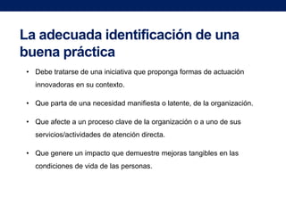 La adecuada identificación de una
buena práctica
• Debe tratarse de una iniciativa que proponga formas de actuación
innovadoras en su contexto.

• Que parta de una necesidad manifiesta o latente, de la organización.
• Que afecte a un proceso clave de la organización o a uno de sus
servicios/actividades de atención directa.
• Que genere un impacto que demuestre mejoras tangibles en las
condiciones de vida de las personas.

 