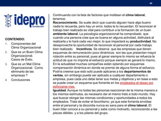40

CONTENIDO:
1. Componentes del
Clima Organizacional
2. Que es un Buen Clima
Organizacional.
Casos de Éxito.
3. Que es un Mal Clima
Organizacional. Como
eliminarlo de las
empresas ?
4. Conclusiones

Continuando con la lista de factores que moldean el clima laboral,
tenemos:
Reconocimiento. Se suele decir que cuando alguien hace algo bueno
nadie lo recuerda, pero hay un error, todos te lo recuerdan. El reconocer el
trabajo bien realizado es vital para contribuir a la formación de un buen
ambiente laboral. La psicología organizacional ha comprobado que
cuando una persona cree que es buena en alguna actividad, disfrutará al
realizarla y lo hará cada vez mejor, lo que impactará su productividad. No
desaproveche la oportunidad de reconocer al personal por cada trabajo
bien realizado.  Incentivos. Se observa que las empresas que tienen
esquemas de remuneración poco dinámicos son las que presentan mayor
rotación entre su personal, pues al ganar siempre lo mismo se refuerza la
actitud de que no importa el esfuerzo porque siempre se ganará lo mismo.
En la actualidad muchas compañías están optando por esquemas
compensación dinámica en donde se premie de alguna forma el esfuerzo.
Podría creerse que esto solo puede aplicarse a los departamentos de
ventas, sin embargo puede ser aplicado a cualquier departamento o
empresa, pues cada uno debe tener sus metas y objetivos y en base a esto
se puede crear un esquema que fomente en los empleados el deseo por
esforzarse mas.
Igualdad. Aunque no todas las personas reaccionan de la misma manera a
los mismos estímulos, es necesario dar el mismo trato a todo mundo. Hay
que buscar otorgar las mismas condiciones y oportunidades a todos los
empleados. Trata de evitar el favoritismo, ya que este fomenta envidias
entre el personal y la discordia nunca es sana para el clima laboral. El
buen líder conoce a su personal y sabe como motivarlo, reconociendo a las
piezas débiles y a los pilares del grupo.

 