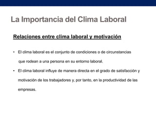 La Importancia del Clima Laboral
Relaciones entre clima laboral y motivación
• El clima laboral es el conjunto de condiciones o de circunstancias
que rodean a una persona en su entorno laboral.

• El clima laboral influye de manera directa en el grado de satisfacción y
motivación de los trabajadores y, por tanto, en la productividad de las
empresas.

 