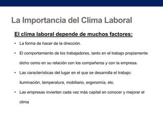 La Importancia del Clima Laboral
El clima laboral depende de muchos factores:
• La forma de hacer de la dirección.
• El comportamiento de los trabajadores, tanto en el trabajo propiamente
dicho como en su relación con los compañeros y con la empresa.

• Las características del lugar en el que se desarrolla el trabajo:
iluminación, temperatura, mobiliario, ergonomía, etc.
• Las empresas invierten cada vez más capital en conocer y mejorar el
clima

 