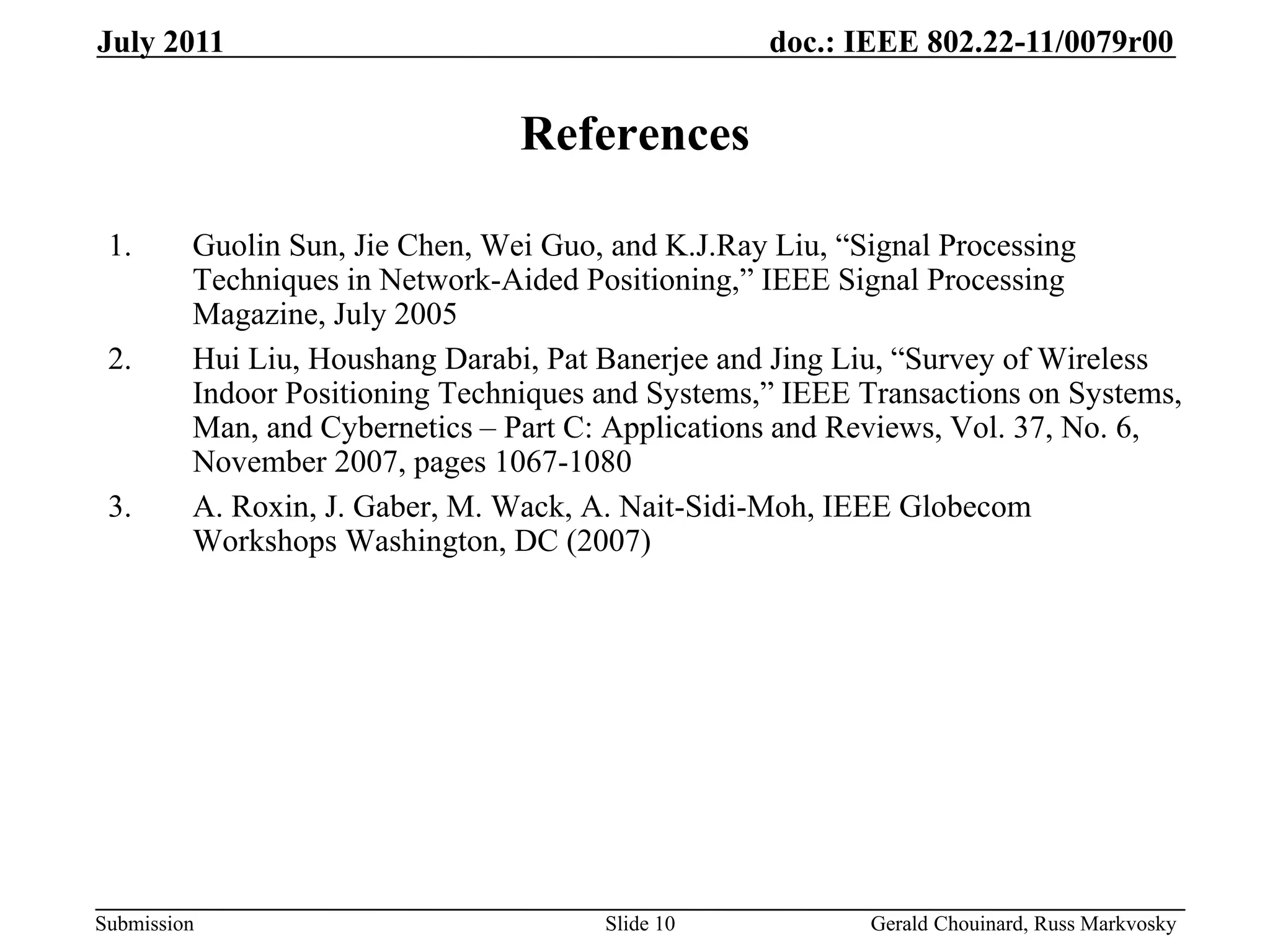 doc.: IEEE 802.22-11/0079r00
Submission
July 2011
Gerald Chouinard, Russ Markvosky
Slide 10
References
1. Guolin Sun, Jie Chen, Wei Guo, and K.J.Ray Liu, “Signal Processing
Techniques in Network-Aided Positioning,” IEEE Signal Processing
Magazine, July 2005
2. Hui Liu, Houshang Darabi, Pat Banerjee and Jing Liu, “Survey of Wireless
Indoor Positioning Techniques and Systems,” IEEE Transactions on Systems,
Man, and Cybernetics – Part C: Applications and Reviews, Vol. 37, No. 6,
November 2007, pages 1067-1080
3. A. Roxin, J. Gaber, M. Wack, A. Nait-Sidi-Moh, IEEE Globecom
Workshops Washington, DC (2007)
 