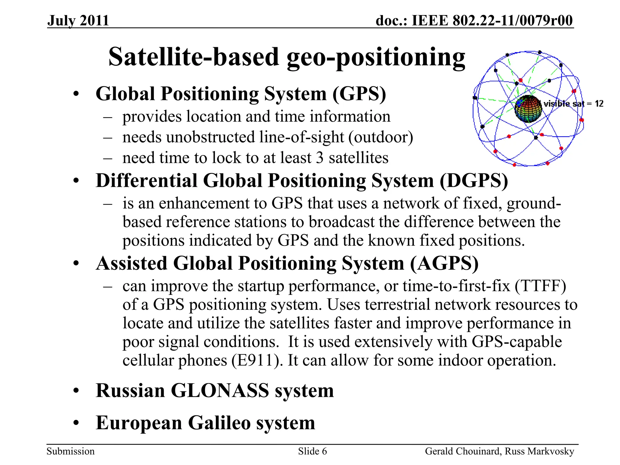 doc.: IEEE 802.22-11/0079r00
Submission
July 2011
Gerald Chouinard, Russ Markvosky
Slide 6
Satellite-based geo-positioning
• Global Positioning System (GPS)
– provides location and time information
– needs unobstructed line-of-sight (outdoor)
– need time to lock to at least 3 satellites
• Differential Global Positioning System (DGPS)
– is an enhancement to GPS that uses a network of fixed, ground-
based reference stations to broadcast the difference between the
positions indicated by GPS and the known fixed positions.
• Assisted Global Positioning System (AGPS)
– can improve the startup performance, or time-to-first-fix (TTFF)
of a GPS positioning system. Uses terrestrial network resources to
locate and utilize the satellites faster and improve performance in
poor signal conditions. It is used extensively with GPS-capable
cellular phones (E911). It can allow for some indoor operation.
• Russian GLONASS system
• European Galileo system
 