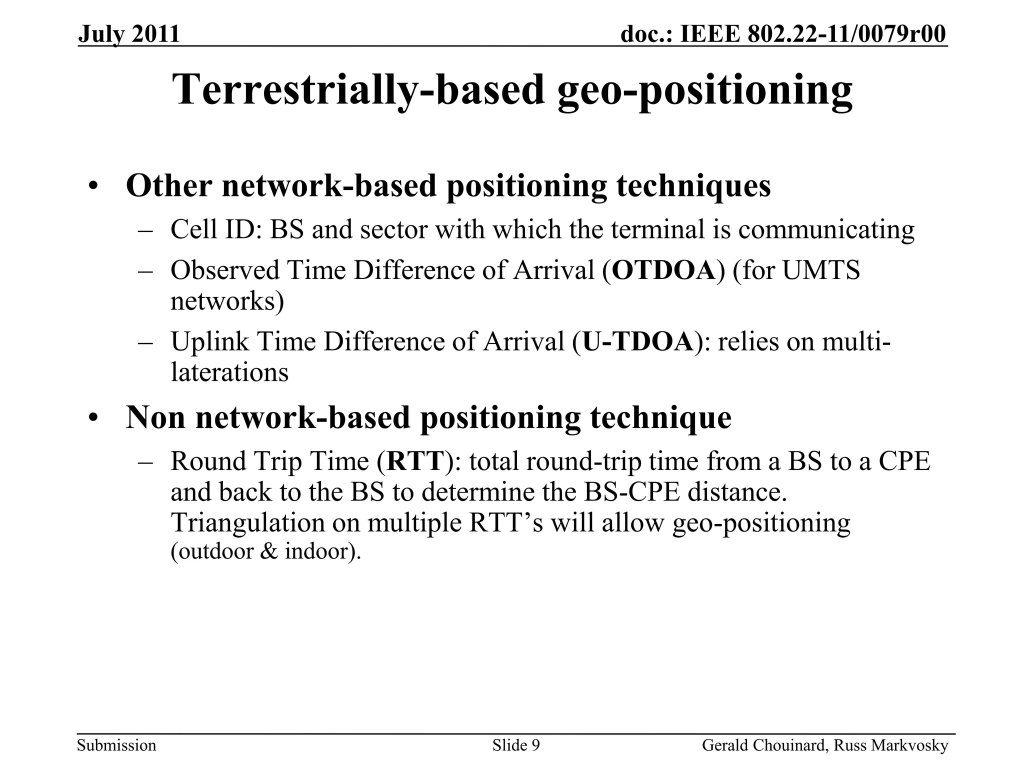 doc.: IEEE 802.22-11/0079r00
Submission
July 2011
Gerald Chouinard, Russ Markvosky
Slide 9
Terrestrially-based geo-positioning
• Other network-based positioning techniques
– Cell ID: BS and sector with which the terminal is communicating
– Observed Time Difference of Arrival (OTDOA) (for UMTS
networks)
– Uplink Time Difference of Arrival (U-TDOA): relies on multi-
laterations
• Non network-based positioning technique
– Round Trip Time (RTT): total round-trip time from a BS to a CPE
and back to the BS to determine the BS-CPE distance.
Triangulation on multiple RTT’s will allow geo-positioning
(outdoor & indoor).
 