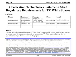 doc.: IEEE 802.22-11/0079r00
Submission
July 2011
Gerald Chouinard, Russ Markvosky
Slide 1
Geolocation Technologies Suitable to Meet
Regulatory Requirements for TV White Spaces
Name Company Address Phone email
Gerald Chouinard
Communications
Research Centre,
Canada
3701 Carling Ave.
Ottawa, Ontario
Canada K2H 8S2
(613) 998-2500 gerald.chouinard@crc.ca
Russ Markovsky InvisiTrack, Inc. (410) 991-8529 rmark@invisitrack.com
Authors:
Notice: This document has been prepared to assist IEEE 802.22. It is offered as a basis for discussion and is not binding on the contributing individual(s) or organization(s). The material in
this document is subject to change in form and content after further study. The contributor(s) reserve(s) the right to add, amend or withdraw material contained herein.
Release: The contributor grants a free, irrevocable license to the IEEE to incorporate material contained in this contribution, and any modifications thereof, in the creation of an IEEE
Standards publication; to copyright in the IEEE’s name any IEEE Standards publication even though it may include portions of this contribution; and at the IEEE’s sole discretion to permit
others to reproduce in whole or in part the resulting IEEE Standards publication. The contributor also acknowledges and accepts that this contribution may be made public by IEEE 802.11.
Patent Policy and Procedures: The contributor is familiar with the IEEE 802 Patent Policy and Procedures <http://standards.ieee.org/guides/bylaws/sb-bylaws.pdf>, including the
statement "IEEE standards may include the known use of patent(s), including patent applications, provided the IEEE receives assurance from the patent holder or applicant with respect to
patents essential for compliance with both mandatory and optional portions of the standard." Early disclosure to the Working Group of patent information that might be relevant to the
standard is essential to reduce the possibility for delays in the development process and increase the likelihood that the draft publication will be approved for publication. Please notify the
Chair Carl R. Stevenson <wk3c@wk3c.com> as early as possible, in written or electronic form, if patented technology (or technology under patent application) might be incorporated into a
draft standard being developed within the IEEE 802.11 Working Group. If you have questions, contact the IEEE Patent Committee Administrator at <patcom@ieee.org>.
Abstract
This tutorial is to be presented during the IEEE 802 Plenary session on July 2011 in San Francisco. It gives
an introduction to the accuracy requirements for geolocation in TV White Space and an overview of
geolocation techniques that can be used for this purpose.
 