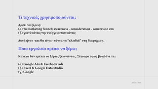 jetdrops | 2022
Τι τεχνικές χρησιμοποιούνται;
Αρκεί να ξέρεις:
(α) το marketing funnel: awareness - consideration - conversion και
(β) γιατί κάνεις την ενέργεια που κάνεις
Αυτά ήταν -και θα είναι- πάντα τα “κλειδιά” στη διαφήμιση.
Ποια εργαλεία πρέπει να ξέρω;
Κανένα δεν πρέπει να ξέρεις ξεκινώντας. Σίγουρα όμως βοηθάνε τα:
(α) Google Ads & Facebook Ads
(β) Excel & Google Data Studio
(γ) Google
 